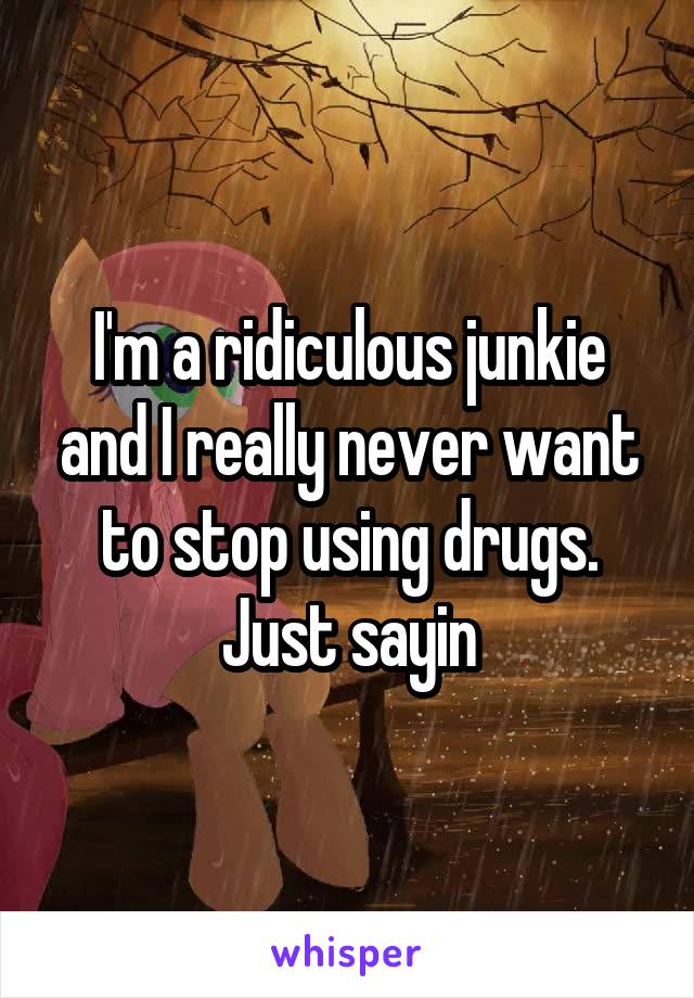 I'm a ridiculous junkie and I really never want to stop using drugs. Just sayin