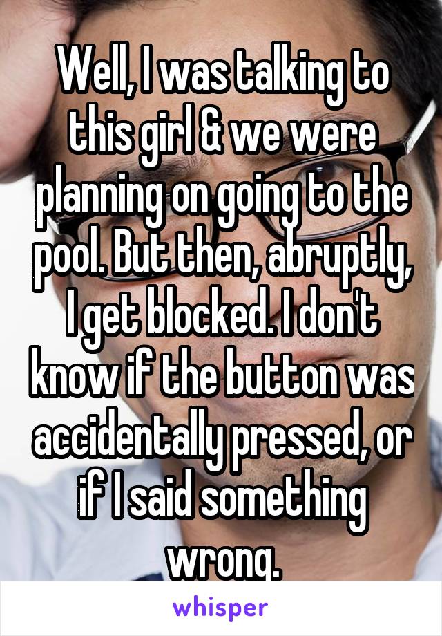 Well, I was talking to this girl & we were planning on going to the pool. But then, abruptly, I get blocked. I don't know if the button was accidentally pressed, or if I said something wrong.