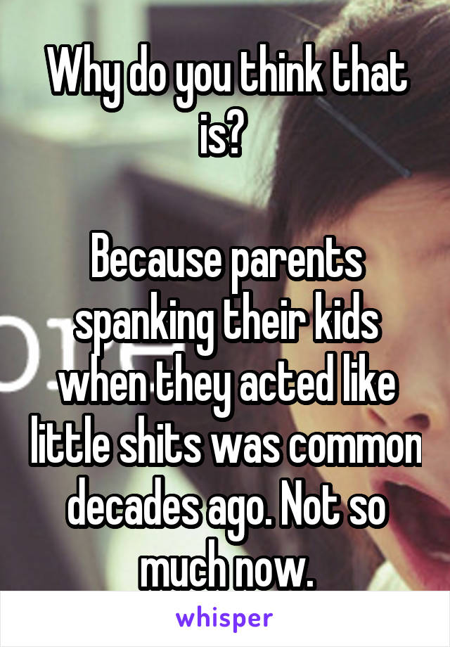 Why do you think that is? 

Because parents spanking their kids when they acted like little shits was common decades ago. Not so much now.