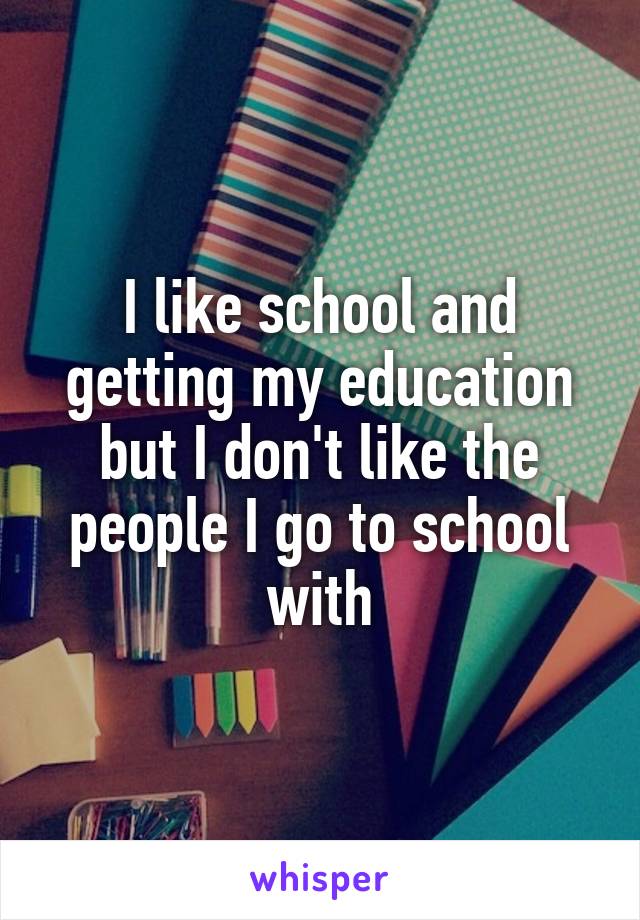 I like school and getting my education but I don't like the people I go to school with