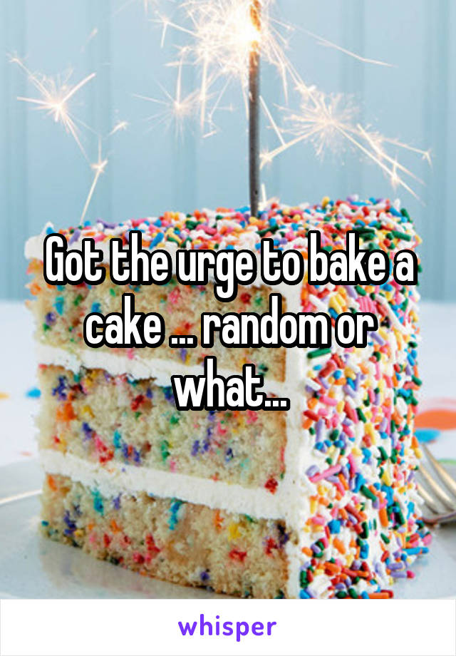 Got the urge to bake a cake ... random or what...