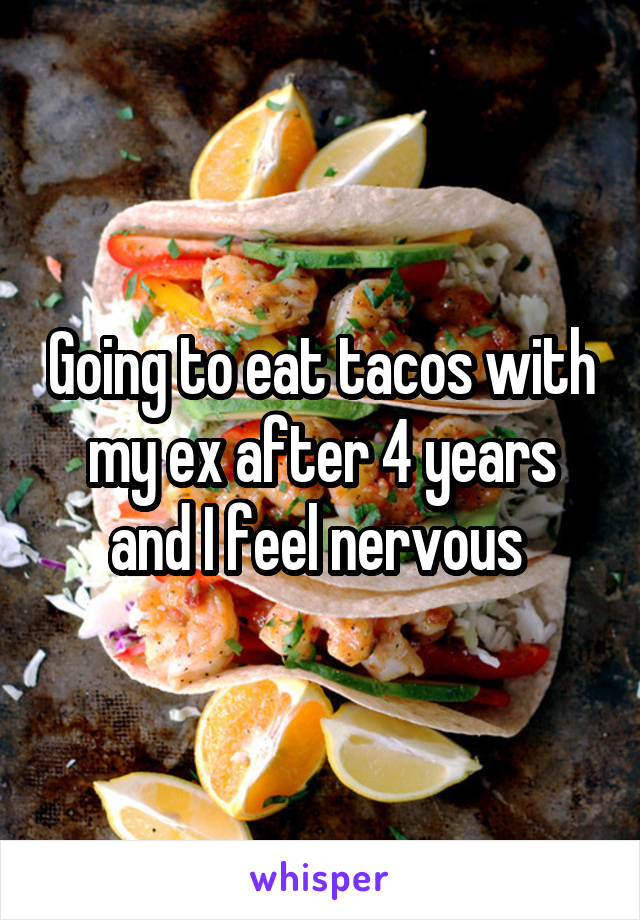 Going to eat tacos with my ex after 4 years and I feel nervous 