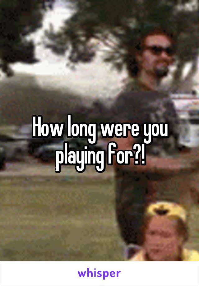 How long were you playing for?!