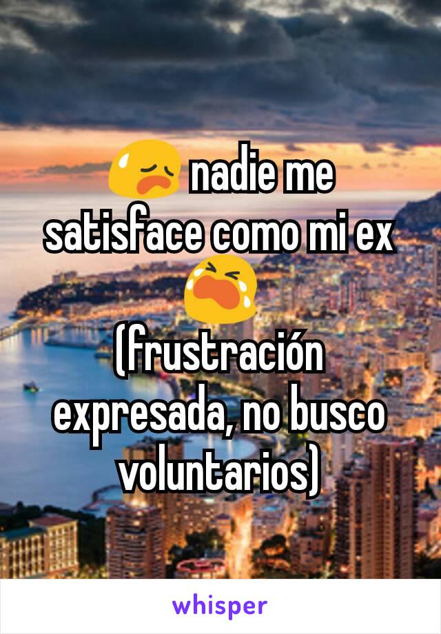 😥 nadie me satisface como mi ex 😭
(frustración expresada, no busco voluntarios)