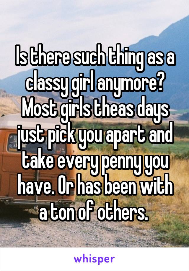 Is there such thing as a classy girl anymore? Most girls theas days just pick you apart and take every penny you have. Or has been with a ton of others. 