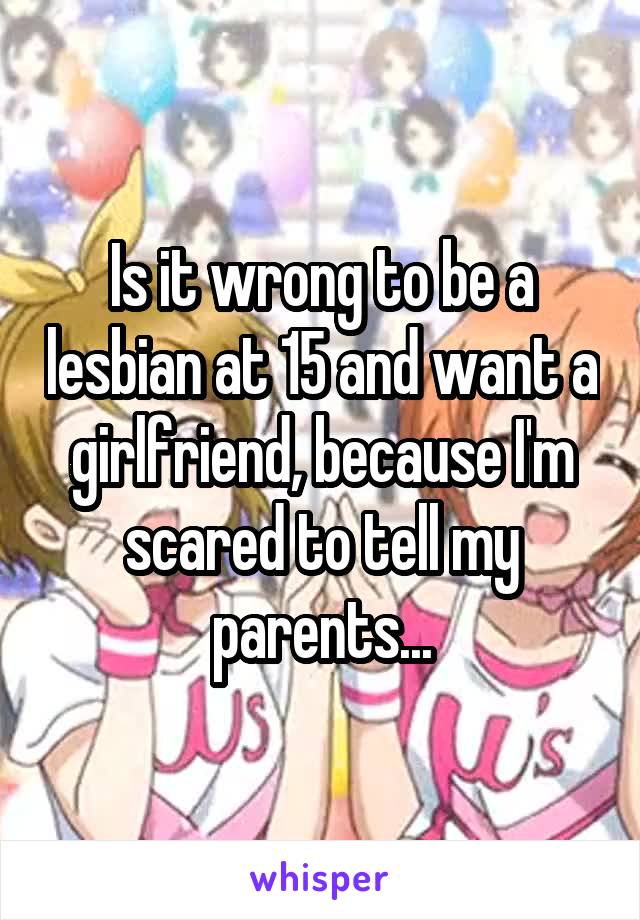 Is it wrong to be a lesbian at 15 and want a girlfriend, because I'm scared to tell my parents...