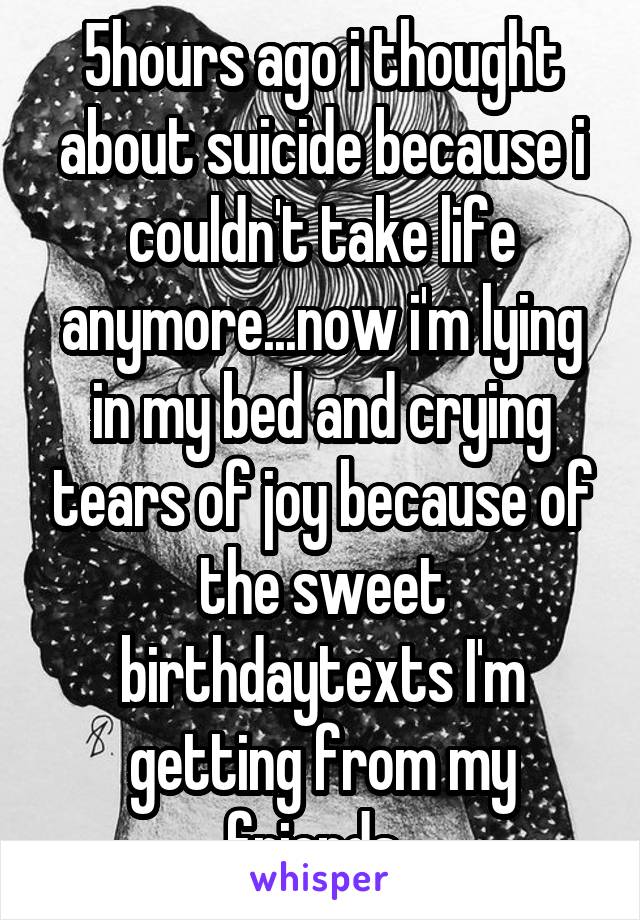 5hours ago i thought about suicide because i couldn't take life anymore...now i'm lying in my bed and crying tears of joy because of the sweet birthdaytexts I'm getting from my friends..