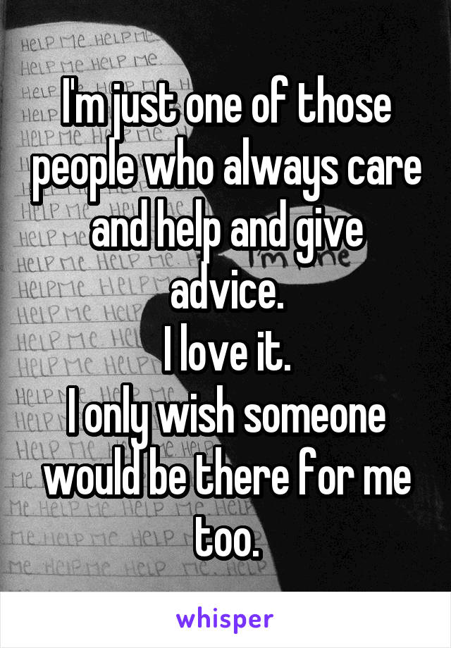 I'm just one of those people who always care and help and give advice.
I love it.
I only wish someone would be there for me too.