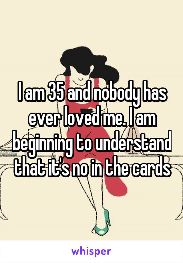 I am 35 and nobody has ever loved me. I am beginning to understand that it's no in the cards