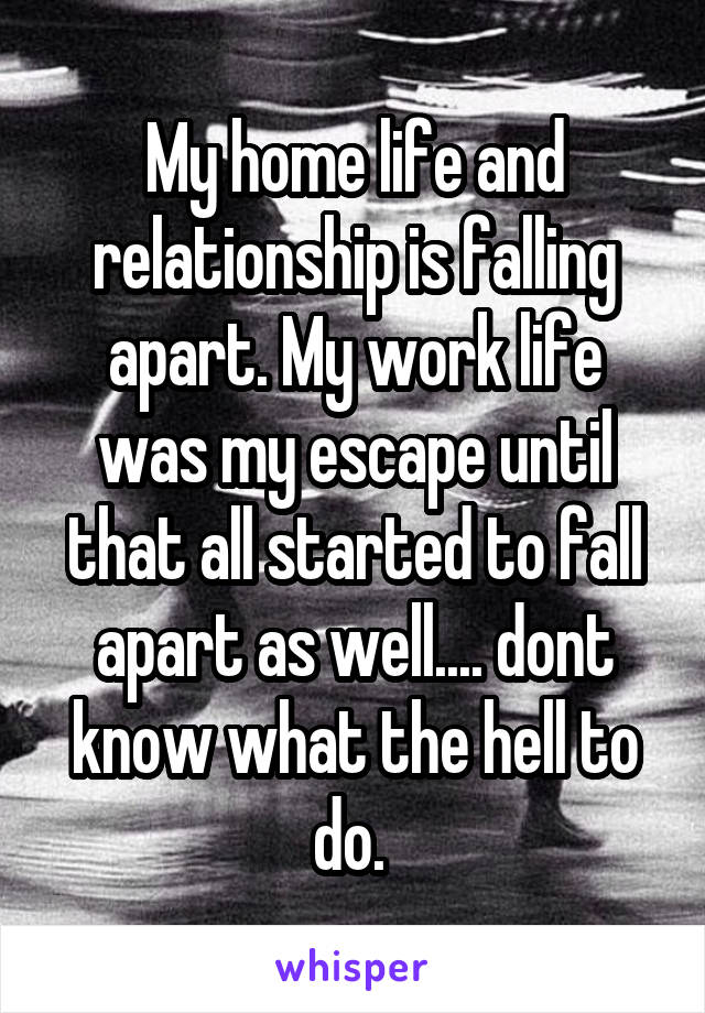 My home life and relationship is falling apart. My work life was my escape until that all started to fall apart as well.... dont know what the hell to do. 