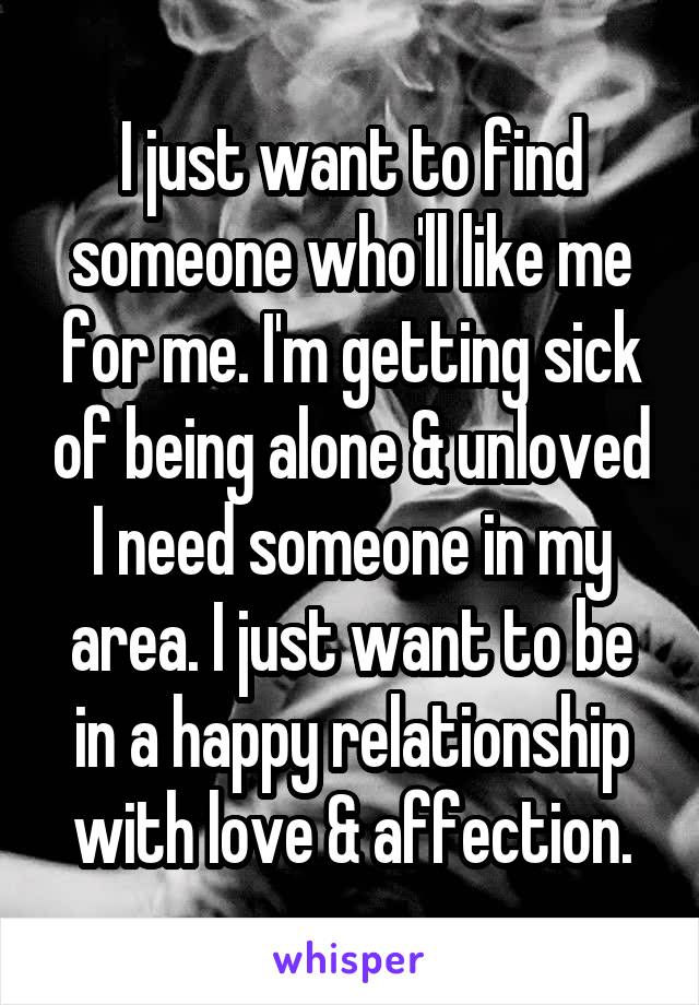 I just want to find someone who'll like me for me. I'm getting sick of being alone & unloved I need someone in my area. I just want to be in a happy relationship with love & affection.