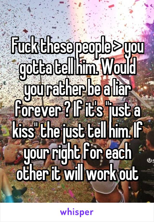 Fuck these people > you gotta tell him. Would you rather be a liar forever ? If it's "just a kiss" the just tell him. If your right for each other it will work out