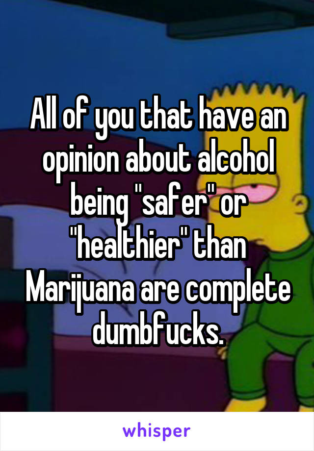 All of you that have an opinion about alcohol being "safer" or "healthier" than Marijuana are complete dumbfucks.