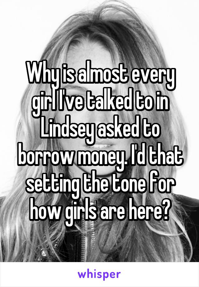 Why is almost every girl I've talked to in Lindsey asked to borrow money. I'd that setting the tone for how girls are here?