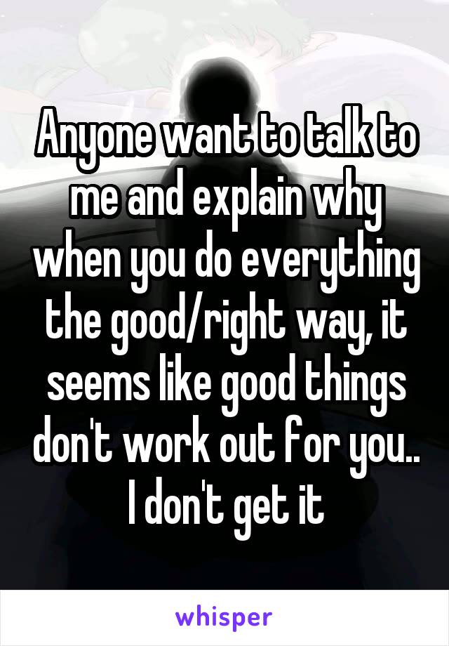 Anyone want to talk to me and explain why when you do everything the good/right way, it seems like good things don't work out for you.. I don't get it