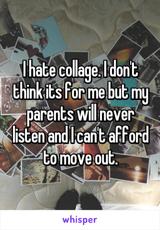 I hate collage. I don't think its for me but my parents will never listen and I can't afford to move out.