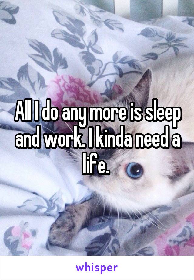 All I do any more is sleep and work. I kinda need a life. 