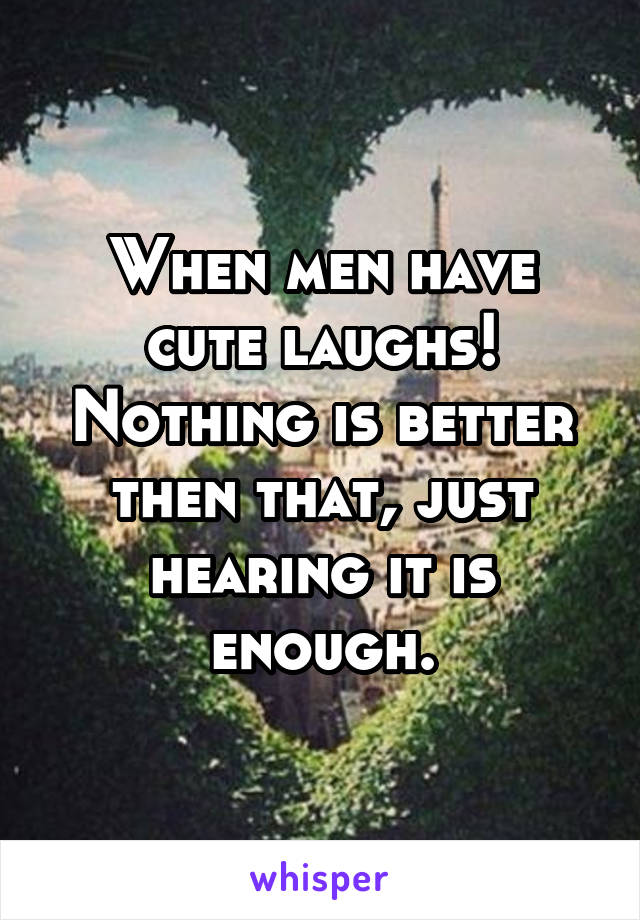 When men have cute laughs! Nothing is better then that, just hearing it is enough.