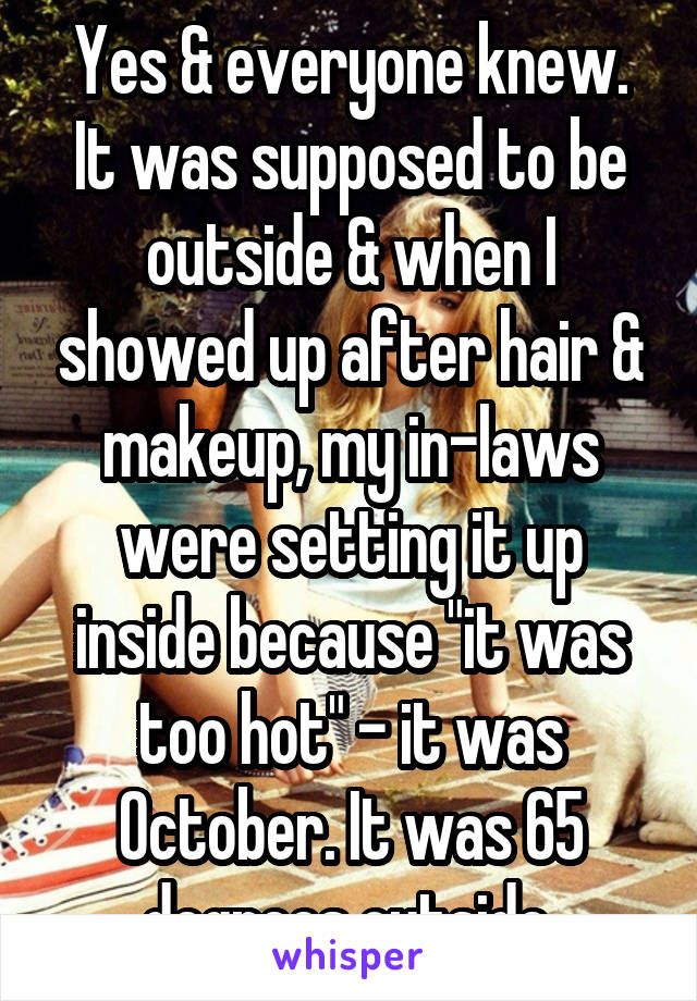 Yes & everyone knew. It was supposed to be outside & when I showed up after hair & makeup, my in-laws were setting it up inside because "it was too hot" - it was October. It was 65 degrees outside.