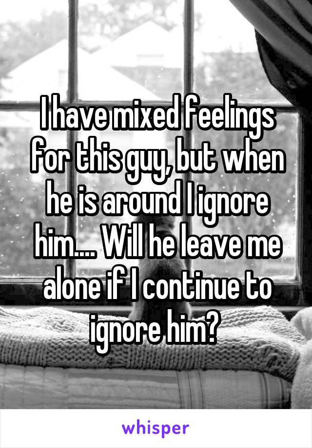 I have mixed feelings for this guy, but when he is around I ignore him.... Will he leave me alone if I continue to ignore him? 