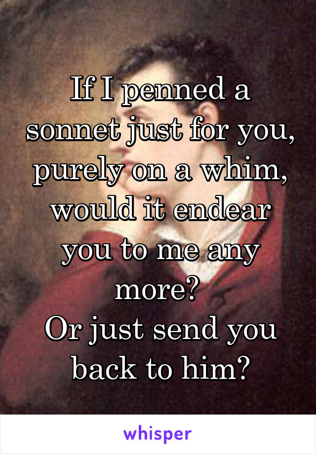 If I penned a sonnet just for you, purely on a whim, would it endear you to me any more? 
Or just send you back to him?