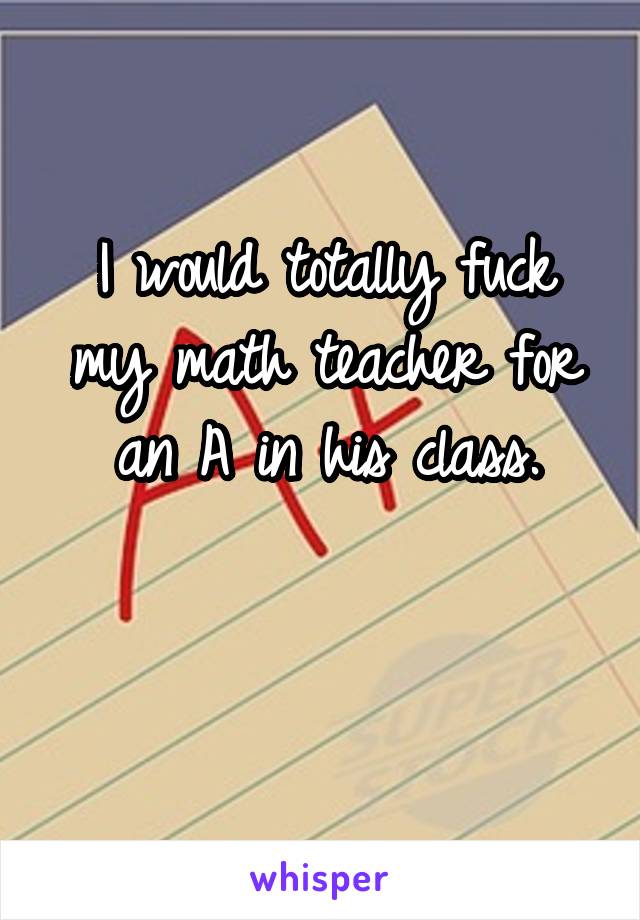 I would totally fuck my math teacher for an A in his class.

