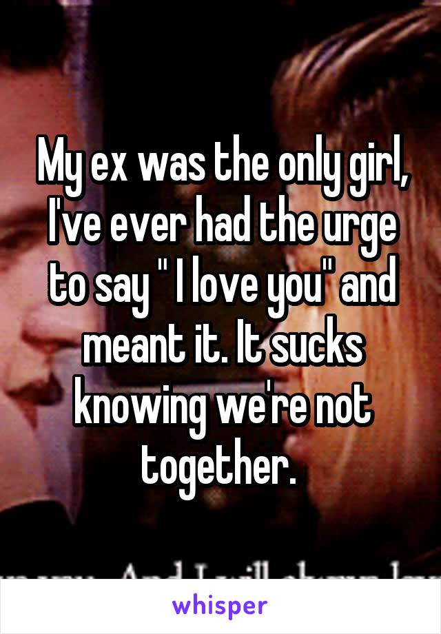 My ex was the only girl, I've ever had the urge to say " I love you" and meant it. It sucks knowing we're not together. 