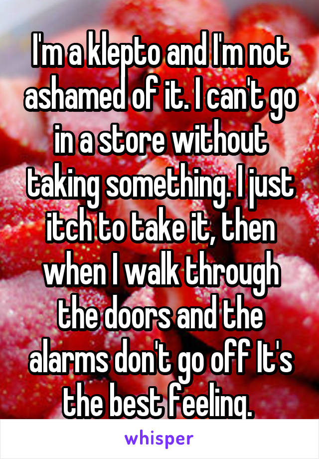 I'm a klepto and I'm not ashamed of it. I can't go in a store without taking something. I just itch to take it, then when I walk through the doors and the alarms don't go off It's the best feeling. 