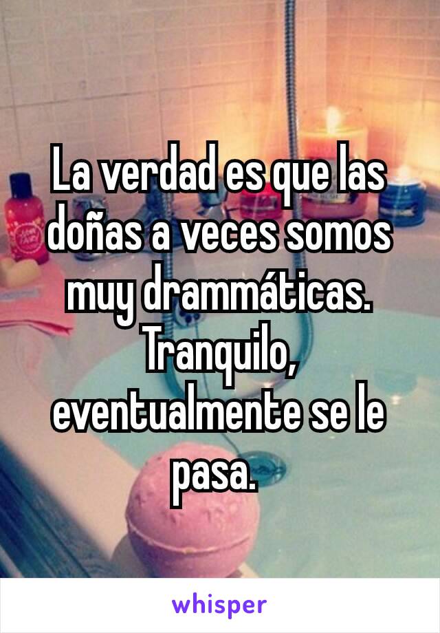 La verdad es que las doñas a veces somos muy drammáticas. Tranquilo, eventualmente se le pasa. 