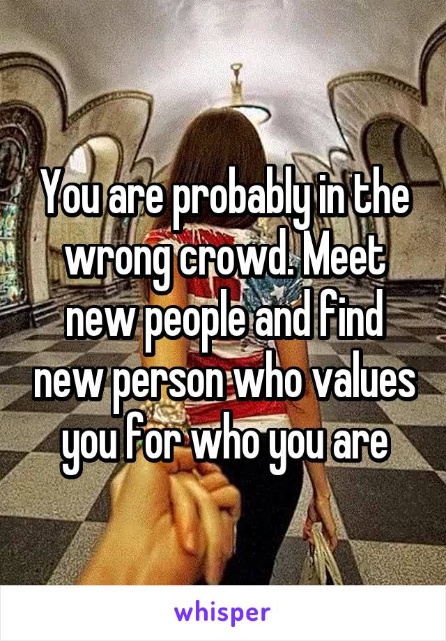 You are probably in the wrong crowd. Meet new people and find new person who values you for who you are