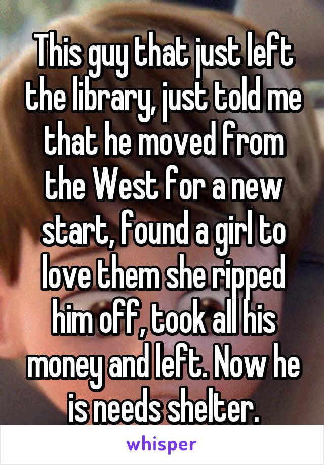 This guy that just left the library, just told me that he moved from the West for a new start, found a girl to love them she ripped him off, took all his money and left. Now he is needs shelter.