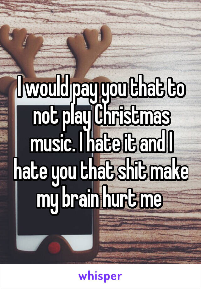 I would pay you that to not play Christmas music. I hate it and I hate you that shit make my brain hurt me 