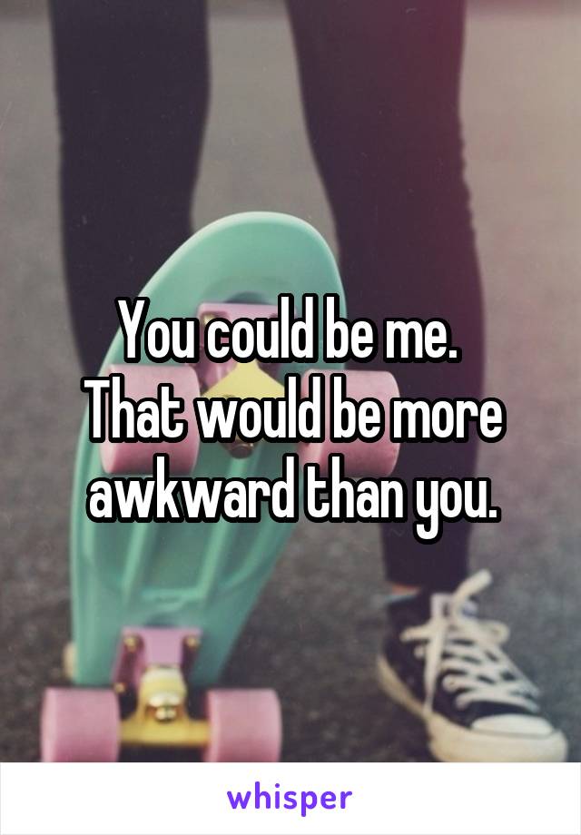 You could be me. 
That would be more awkward than you.