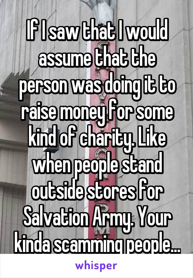 If I saw that I would assume that the person was doing it to raise money for some kind of charity. Like when people stand outside stores for Salvation Army. Your kinda scamming people...