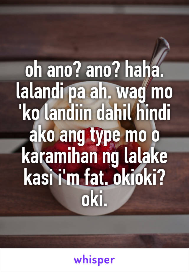 oh ano? ano? haha. lalandi pa ah. wag mo 'ko landiin dahil hindi ako ang type mo o karamihan ng lalake kasi i'm fat. okioki? oki.