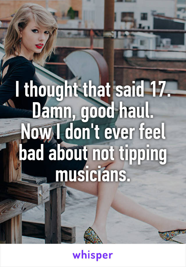 I thought that said 17.
Damn, good haul. Now I don't ever feel bad about not tipping musicians.