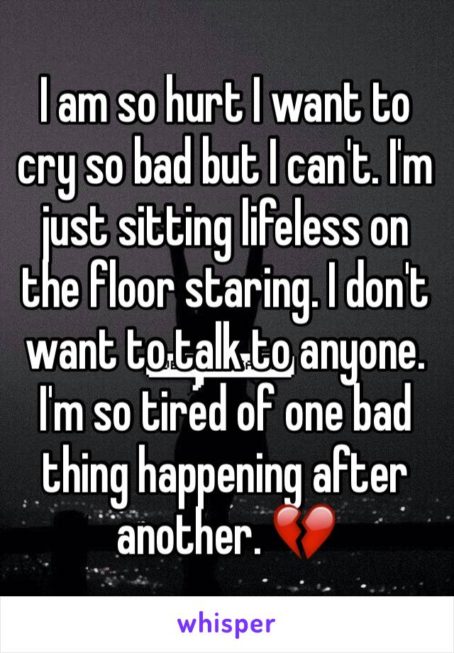 I am so hurt I want to cry so bad but I can't. I'm just sitting lifeless on the floor staring. I don't want to talk to anyone. I'm so tired of one bad thing happening after another. 💔