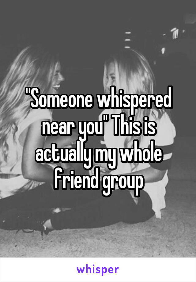 "Someone whispered near you" This is actually my whole friend group