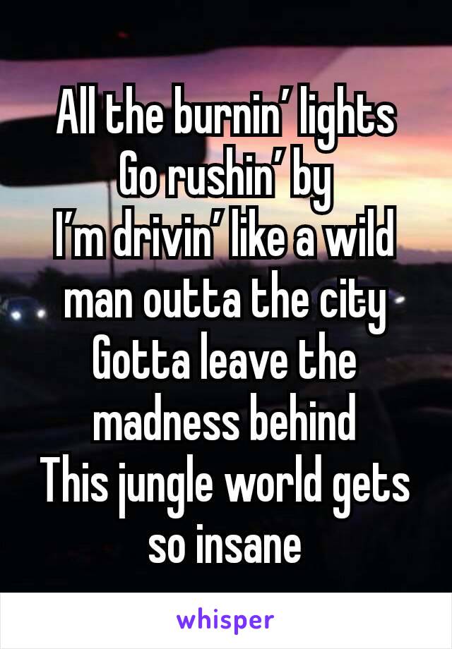 All the burnin’ lights
Go rushin’ by
I’m drivin’ like a wild man outta the city
Gotta leave the madness behind
This jungle world gets so insane