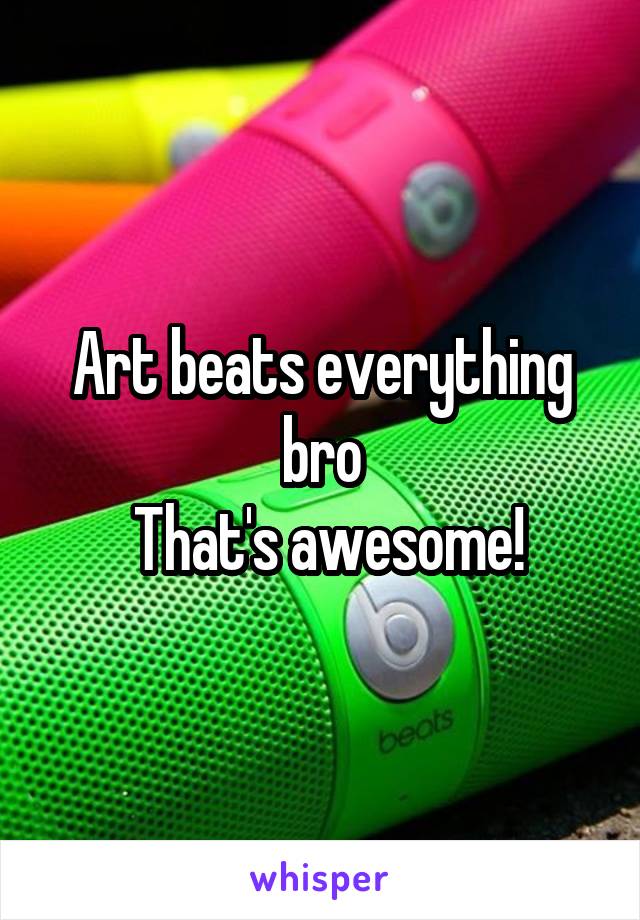 Art beats everything bro
 That's awesome!