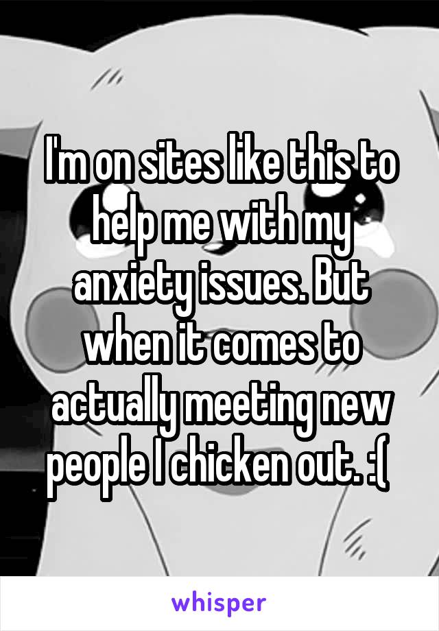 I'm on sites like this to help me with my anxiety issues. But when it comes to actually meeting new people I chicken out. :( 