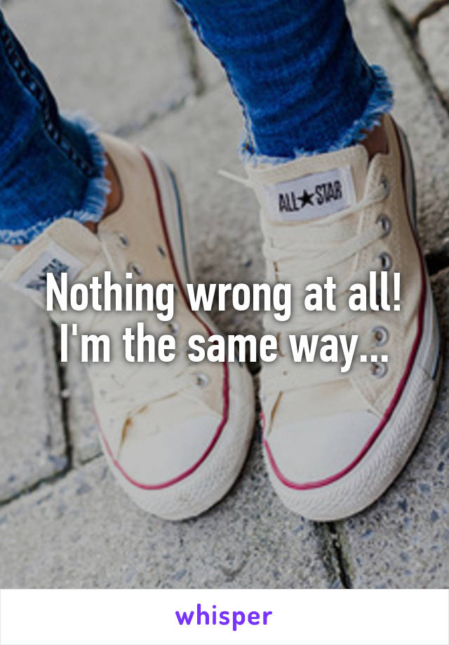 Nothing wrong at all! I'm the same way...