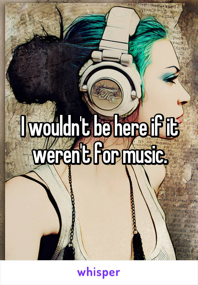 I wouldn't be here if it weren't for music.