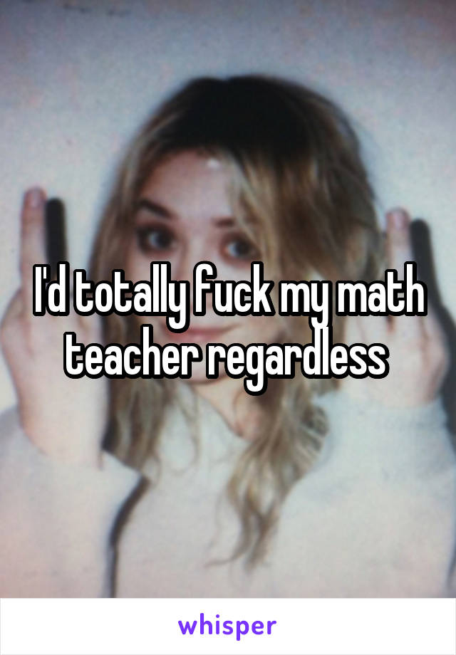 I'd totally fuck my math teacher regardless 