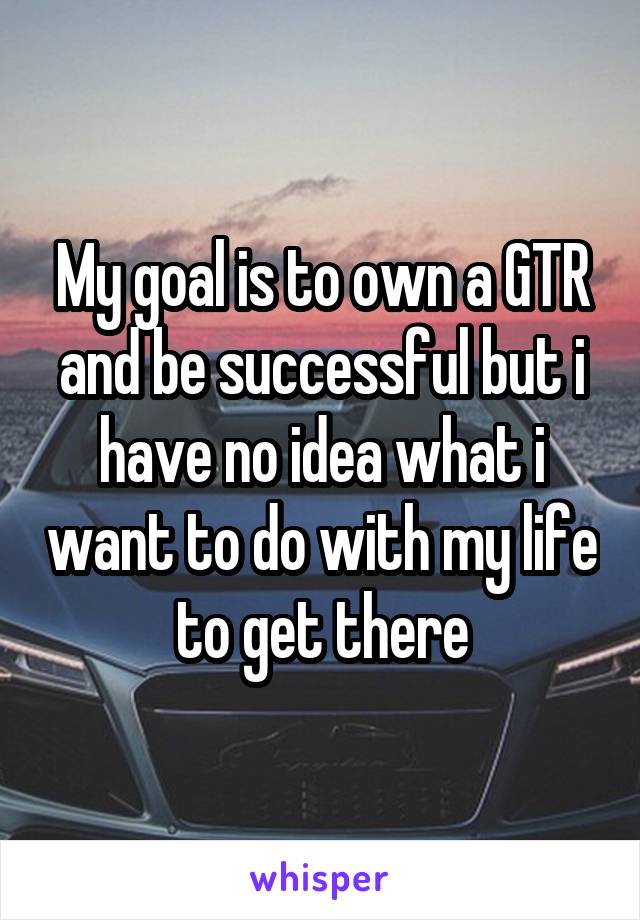 My goal is to own a GTR and be successful but i have no idea what i want to do with my life to get there