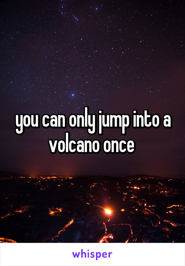 you can only jump into a volcano once 