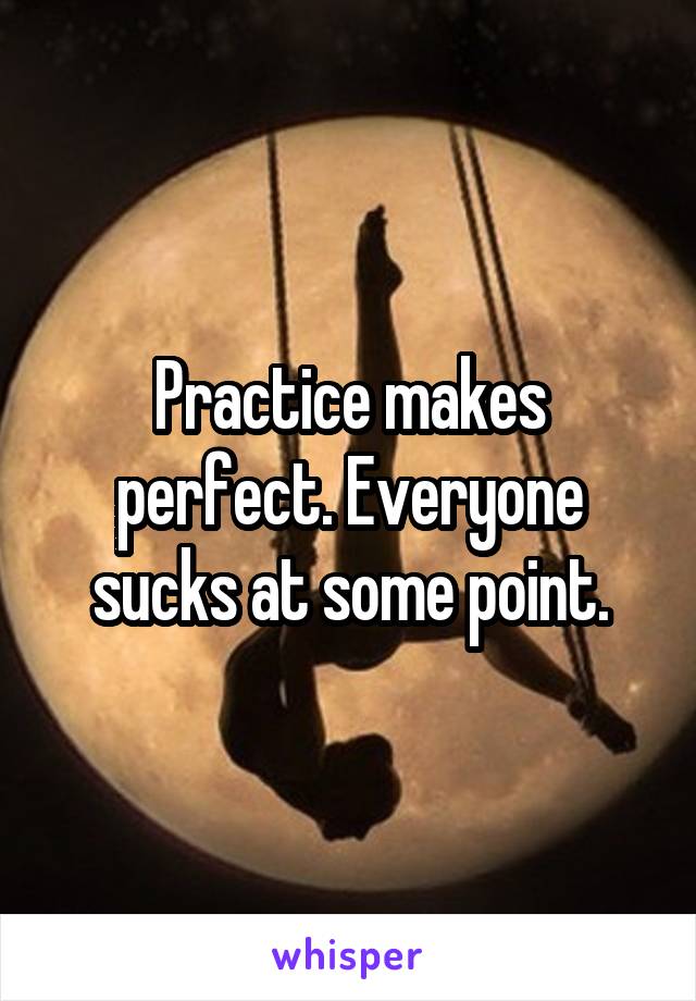 Practice makes perfect. Everyone sucks at some point.