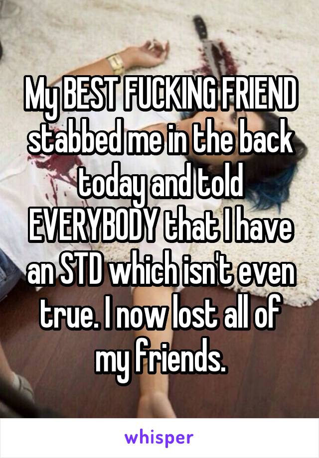 My BEST FUCKING FRIEND stabbed me in the back today and told EVERYBODY that I have an STD which isn't even true. I now lost all of my friends.