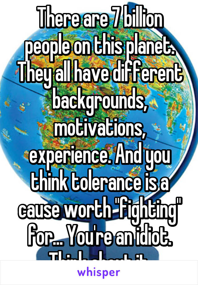 There are 7 billion people on this planet. They all have different backgrounds, motivations, experience. And you think tolerance is a cause worth "fighting" for... You're an idiot. Think about it.