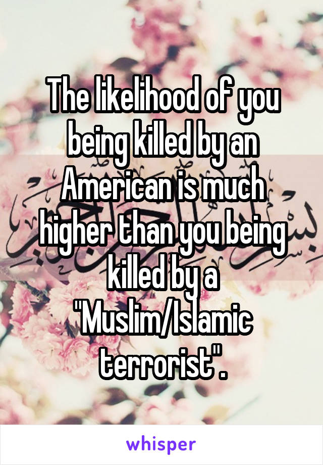 The likelihood of you being killed by an American is much higher than you being killed by a "Muslim/Islamic terrorist".